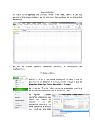 Pantalla inicial.
Al iniciar Excel aparece una pantalla inicial como ésta, vamos a ver sus
componentes fundamentales, así conoceremos los nombres de los diferentes
elementos.
En ella se pueden apreciar diferentes pestañas, a continuación las
explicaremos.
Pestaña Archivo.
Haciendo clic en la pestaña se desplegará un menú donde se
pueden ver las acciones a realizar, en ella incluye lo que es
Guardar, Guardar Como, Imprimir y Nuevo.
La opción de “Guardar” al momento de seleccionar guardara
en automático el archivo con la extensión “.xlsx”.
La opción “Guardar
como” al seleccionar nos
abrirá un cuadro de
dialogo y en ella
podremos guardarlo en
otra ubicación e incluso
nos mostrara una lista
 