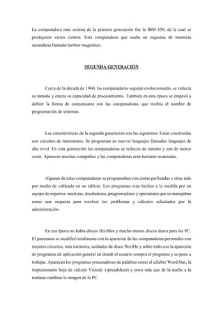 La computadora más exitosa de la primera generación fue la IBM 650, de la cual se
produjeron varios cientos. Esta computadora que usaba un esquema de memoria
secundaria llamado tambor magnético.
SEGUNDA GENERACIÓN
Cerca de la década de 1960, las computadoras seguían evolucionando, se reducía
su tamaño y crecía su capacidad de procesamiento. También en esta época se empezó a
definir la forma de comunicarse con las computadoras, que recibía el nombre de
programación de sistemas.
Las características de la segunda generación son las siguientes: Están construidas
con circuitos de transistores. Se programan en nuevos lenguajes llamados lenguajes de
alto nivel. En esta generación las computadoras se reducen de tamaño y son de menor
costo. Aparecen muchas compañías y las computadoras eran bastante avanzadas.
Algunas de estas computadoras se programaban con cintas perforadas y otras más
por medio de cableado en un tablero. Los programas eran hechos a la medida por un
equipo de expertos: analistas, diseñadores, programadores y operadores que se manejaban
como una orquesta para resolver los problemas y cálculos solicitados por la
administración.
En esa época no había discos flexibles y mucho menos discos duros para las PC.
El panorama se modificó totalmente con la aparición de las computadoras personales con
mejores circuitos, más memoria, unidades de disco flexible y sobre todo con la aparición
de programas de aplicación general en donde el usuario compra el programa y se pone a
trabajar. Aparecen los programas procesadores de palabras como el célebre Word Star, la
impresionante hoja de cálculo Visicalc (spreadsheet) y otros más que de la noche a la
mañana cambian la imagen de la PC.
 