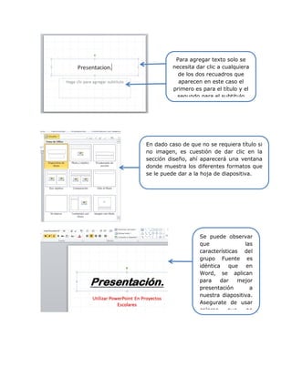 Para agregar texto solo se
necesita dar clic a cualquiera
de los dos recuadros que
aparecen en este caso el
primero es para el título y el
segundo para el subtitulo
En dado caso de que no se requiera título si
no imagen, es cuestión de dar clic en la
sección diseño, ahí aparecerá una ventana
donde muestra los diferentes formatos que
se le puede dar a la hoja de diapositiva.
Se puede observar
que las
características del
grupo Fuente es
idéntica que en
Word, se aplican
para dar mejor
presentación a
nuestra diapositiva.
Asegurate de usar
colores que no
 