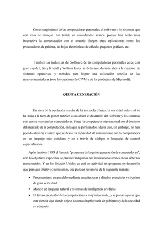 Con el surgimiento de las computadoras personales, el software y los sistemas que
con ellas de manejan han tenido un considerable avance, porque han hecho más
interactiva la comunicación con el usuario. Surgen otras aplicaciones como los
procesadores de palabra, las hojas electrónicas de cálculo, paquetes gráficos, etc.
También las industrias del Software de las computadoras personales crece con
gran rapidez, Gary Kildall y William Gates se dedicaron durante años a la creación de
sistemas operativos y métodos para lograr una utilización sencilla de las
microcomputadoras (son los creadores de CP/M y de los productos de Microsoft).
QUINTA GENERACIÓN
En vista de la acelerada marcha de la microelectrónica, la sociedad industrial se
ha dado a la tarea de poner también a esa altura el desarrollo del software y los sistemas
con que se manejan las computadoras. Surge la competencia internacional por el dominio
del mercado de la computación, en la que se perfilan dos líderes que, sin embargo, no han
podido alcanzar el nivel que se desea: la capacidad de comunicarse con la computadora
en un lenguaje más cotidiano y no a través de códigos o lenguajes de control
especializados.
Japón lanzó en 1983 el llamado "programa de la quinta generación de computadoras",
con los objetivos explícitos de producir máquinas con innovaciones reales en los criterios
mencionados. Y en los Estados Unidos ya está en actividad un programa en desarrollo
que persigue objetivos semejantes, que pueden resumirse de la siguiente manera:
 Procesamiento en paralelo mediante arquitecturas y diseños especiales y circuitos
de gran velocidad.
 Manejo de lenguaje natural y sistemas de inteligencia artificial.
 El futuro previsible de la computación es muy interesante, y se puede esperar que
esta ciencia siga siendo objeto de atención prioritaria de gobiernos y de la sociedad
en conjunto.
 