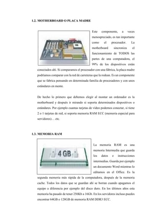 1.2. MOTHERBOARD O PLACA MADRE
Este componente, a veces
menospreciado, es tan importante
como el procesador. La
motherboard sincroniza el
funcionamiento de TODOS las
partes de una computadora, el
99% de los dispositivos están
conectados ahí. Si comparamos el procesador con una fábrica, la placa madre
podríamos comparar con la red de carreteras que la rodean. Es un componente
que se fabrica pensando en determinada familia de procesadores y con unos
estándares en mente.
De hecho lo primero que debemos elegir al montar un ordenador es la
motherboard y después ir mirando si soporta determinados dispositivos o
estándares. Por ejemplo cuantas tarjetas de vídeo podemos conectar, si tiene
2 o 1 tarjetas de red, si soporta memoria RAM ECC (memoria especial para
servidores)… etc.
1.3. MEMORIA RAM
La memoria RAM es una
memoria Intermedia que guarda
los datos e instrucciones
intermedias. Guarda por ejemplo
un documento Word mientras lo
editamos en el Office. Es la
segunda memoria más rápida de la computadora, después de la memoria
cache. Todos los datos que se guardan ahí se borran cuando apagamos el
equipo a diferencia por ejemplo del disco duro. En los últimos años esta
memoria ha pasado de tener 256Kb a 16Gb. En los servidores incluso puedes
encontrar 64GB o 128GB de memoria RAM DDR3 ECC.
 