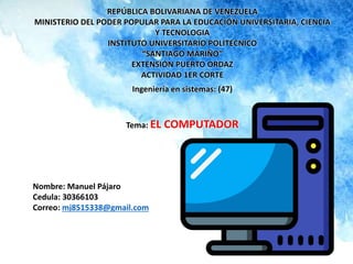REPÚBLICA BOLIVARIANA DE VENEZUELA
MINISTERIO DEL PODER POPULAR PARA LA EDUCACIÓN UNIVERSITARIA, CIENCIA
Y TECNOLOGIA
INSTITUTO UNIVERSITARIO POLITECNICO
“SANTIAGO MARIÑO”
EXTENSIÓN PUERTO ORDAZ
ACTIVIDAD 1ER CORTE
Ingeniería en sistemas: (47)
Tema: EL COMPUTADOR
Nombre: Manuel Pájaro
Cedula: 30366103
Correo: mj8515338@gmail.com
 
