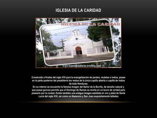 IGLESIA DE LA CARIDAD
Construida a finales del siglo XVI para la evangelización de pardos, mulatos e indios, posee
en la parte posterior del presbiterio los restos de la única capilla abierta o capilla de indios
de toda Honduras.
En su interior se encuentra la famosa imagen del Señor de la Burrita, de tamaño natural y
que posee gonces permite que el Domingo de Ramos se monta en un burro de verdad para
pasearlo por la ciudad. Existe también una antigua imagen estofada en oro y plata de Santa
Lucia del siglo XVI, así como un Nazareno y San Juan exquisitamente tallados
 