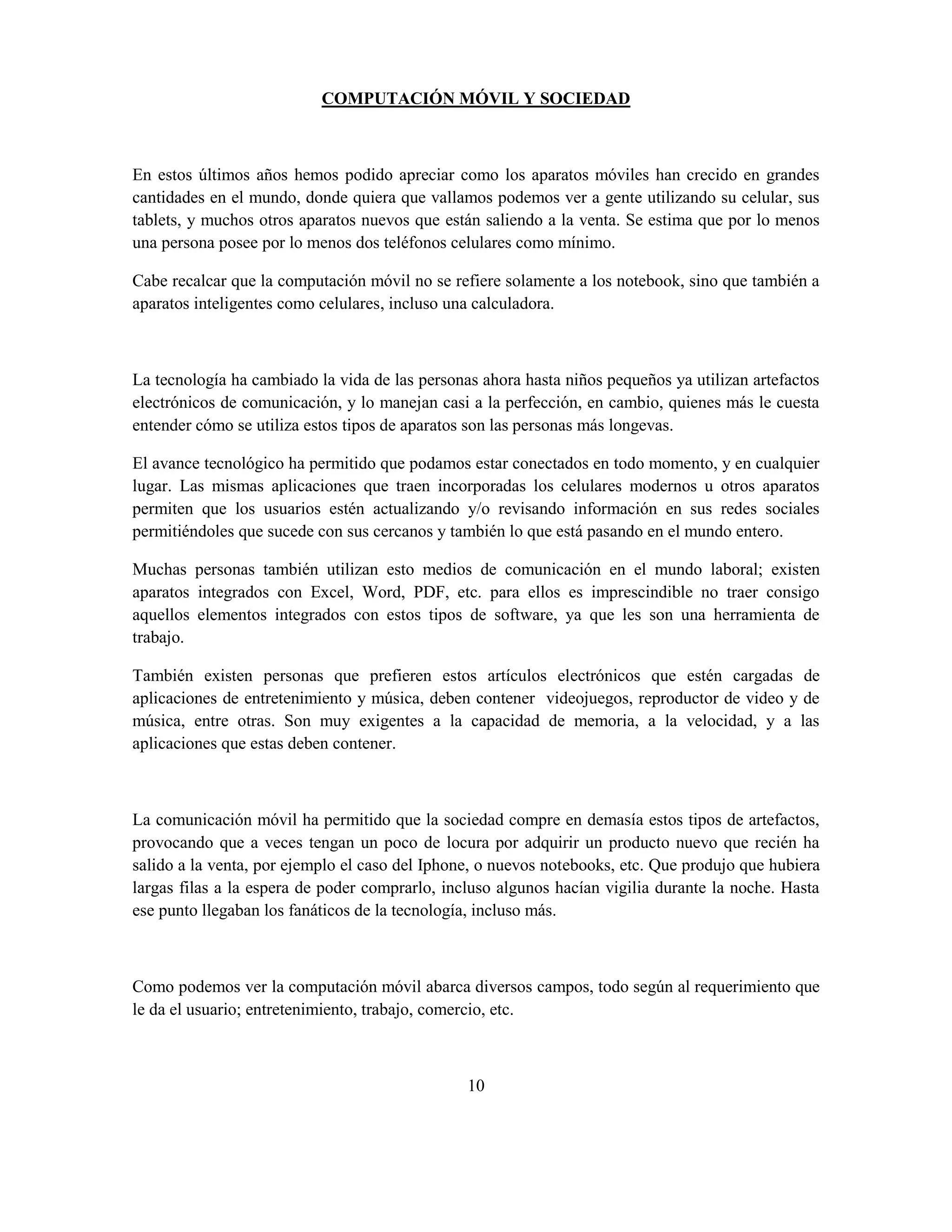 COMPUTACIÓN MÓVIL Y SOCIEDAD



En estos últimos años hemos podido apreciar como los aparatos móviles han crecido en grandes
cantidades en el mundo, donde quiera que vallamos podemos ver a gente utilizando su celular, sus
tablets, y muchos otros aparatos nuevos que están saliendo a la venta. Se estima que por lo menos
una persona posee por lo menos dos teléfonos celulares como mínimo.

Cabe recalcar que la computación móvil no se refiere solamente a los notebook, sino que también a
aparatos inteligentes como celulares, incluso una calculadora.



La tecnología ha cambiado la vida de las personas ahora hasta niños pequeños ya utilizan artefactos
electrónicos de comunicación, y lo manejan casi a la perfección, en cambio, quienes más le cuesta
entender cómo se utiliza estos tipos de aparatos son las personas más longevas.

El avance tecnológico ha permitido que podamos estar conectados en todo momento, y en cualquier
lugar. Las mismas aplicaciones que traen incorporadas los celulares modernos u otros aparatos
permiten que los usuarios estén actualizando y/o revisando información en sus redes sociales
permitiéndoles que sucede con sus cercanos y también lo que está pasando en el mundo entero.

Muchas personas también utilizan esto medios de comunicación en el mundo laboral; existen
aparatos integrados con Excel, Word, PDF, etc. para ellos es imprescindible no traer consigo
aquellos elementos integrados con estos tipos de software, ya que les son una herramienta de
trabajo.

También existen personas que prefieren estos artículos electrónicos que estén cargadas de
aplicaciones de entretenimiento y música, deben contener videojuegos, reproductor de video y de
música, entre otras. Son muy exigentes a la capacidad de memoria, a la velocidad, y a las
aplicaciones que estas deben contener.



La comunicación móvil ha permitido que la sociedad compre en demasía estos tipos de artefactos,
provocando que a veces tengan un poco de locura por adquirir un producto nuevo que recién ha
salido a la venta, por ejemplo el caso del Iphone, o nuevos notebooks, etc. Que produjo que hubiera
largas filas a la espera de poder comprarlo, incluso algunos hacían vigilia durante la noche. Hasta
ese punto llegaban los fanáticos de la tecnología, incluso más.



Como podemos ver la computación móvil abarca diversos campos, todo según al requerimiento que
le da el usuario; entretenimiento, trabajo, comercio, etc.



                                                10
 