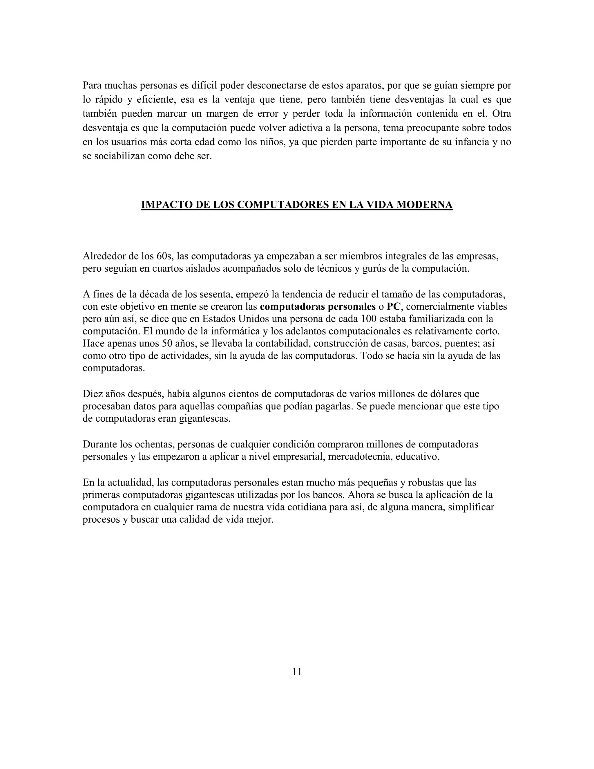 Para muchas personas es difícil poder desconectarse de estos aparatos, por que se guían siempre por
lo rápido y eficiente, esa es la ventaja que tiene, pero también tiene desventajas la cual es que
también pueden marcar un margen de error y perder toda la información contenida en el. Otra
desventaja es que la computación puede volver adictiva a la persona, tema preocupante sobre todos
en los usuarios más corta edad como los niños, ya que pierden parte importante de su infancia y no
se sociabilizan como debe ser.



             IMPACTO DE LOS COMPUTADORES EN LA VIDA MODERNA



Alrededor de los 60s, las computadoras ya empezaban a ser miembros integrales de las empresas,
pero seguían en cuartos aislados acompañados solo de técnicos y gurús de la computación.

A fines de la década de los sesenta, empezó la tendencia de reducir el tamaño de las computadoras,
con este objetivo en mente se crearon las computadoras personales o PC, comercialmente viables
pero aún así, se dice que en Estados Unidos una persona de cada 100 estaba familiarizada con la
computación. El mundo de la informática y los adelantos computacionales es relativamente corto.
Hace apenas unos 50 años, se llevaba la contabilidad, construcción de casas, barcos, puentes; así
como otro tipo de actividades, sin la ayuda de las computadoras. Todo se hacía sin la ayuda de las
computadoras.

Diez años después, había algunos cientos de computadoras de varios millones de dólares que
procesaban datos para aquellas compañías que podían pagarlas. Se puede mencionar que este tipo
de computadoras eran gigantescas.

Durante los ochentas, personas de cualquier condición compraron millones de computadoras
personales y las empezaron a aplicar a nivel empresarial, mercadotecnia, educativo.

En la actualidad, las computadoras personales estan mucho más pequeñas y robustas que las
primeras computadoras gigantescas utilizadas por los bancos. Ahora se busca la aplicación de la
computadora en cualquier rama de nuestra vida cotidiana para así, de alguna manera, simplificar
procesos y buscar una calidad de vida mejor.




                                                11
 