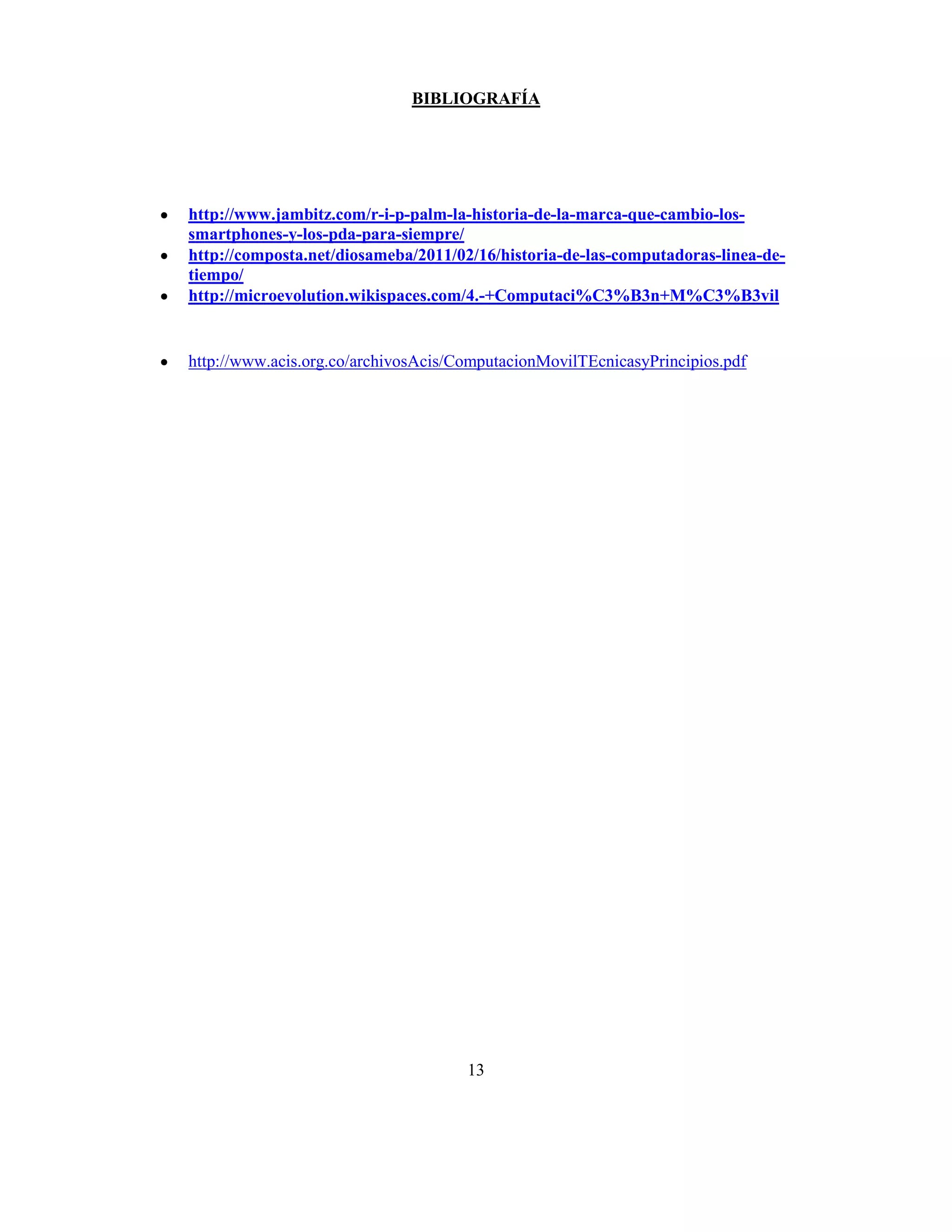 BIBLIOGRAFÍA




http://www.jambitz.com/r-i-p-palm-la-historia-de-la-marca-que-cambio-los-
smartphones-y-los-pda-para-siempre/
http://composta.net/diosameba/2011/02/16/historia-de-las-computadoras-linea-de-
tiempo/
http://microevolution.wikispaces.com/4.-+Computaci%C3%B3n+M%C3%B3vil


http://www.acis.org.co/archivosAcis/ComputacionMovilTEcnicasyPrincipios.pdf




                                     13
 