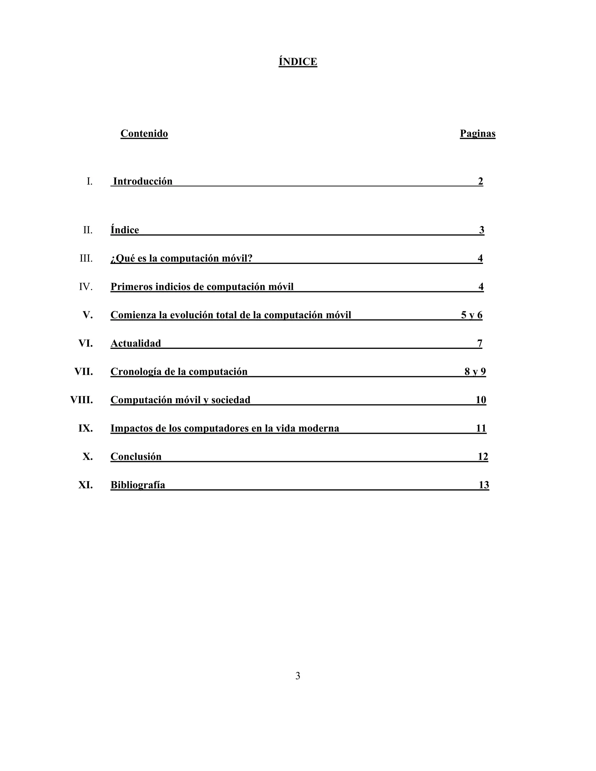 ÍNDICE




           Contenido                                           Paginas



    I.   Introducción                                             2



   II.   Índice                                                   3

  III.   ¿Qué es la computación móvil?                            4

 IV.     Primeros indicios de computación móvil                   4

  V.     Comienza la evolución total de la computación móvil   5y6

 VI.     Actualidad                                               7

VII.     Cronología de la computación                          8y9

VIII.    Computación móvil y sociedad                             10

 IX.     Impactos de los computadores en la vida moderna          11

  X.     Conclusión                                               12

 XI.     Bibliografía                                             13




                                                  3
 