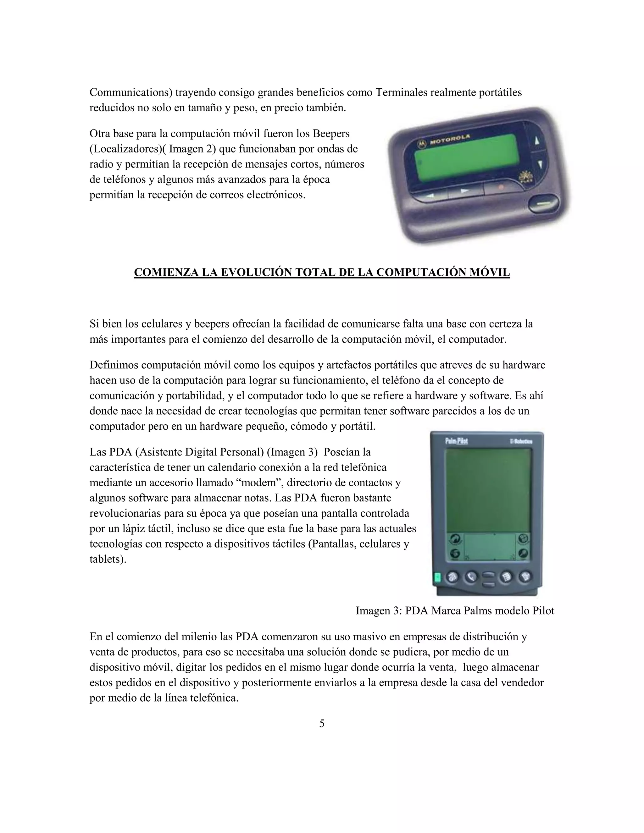 Communications) trayendo consigo grandes beneficios como Terminales realmente portátiles
reducidos no solo en tamaño y peso, en precio también.

Otra base para la computación móvil fueron los Beepers
(Localizadores)( Imagen 2) que funcionaban por ondas de
radio y permitían la recepción de mensajes cortos, números
de teléfonos y algunos más avanzados para la época
permitían la recepción de correos electrónicos.




          COMIENZA LA EVOLUCIÓN TOTAL DE LA COMPUTACIÓN MÓVIL



Si bien los celulares y beepers ofrecían la facilidad de comunicarse falta una base con certeza la
más importantes para el comienzo del desarrollo de la computación móvil, el computador.

Definimos computación móvil como los equipos y artefactos portátiles que atreves de su hardware
hacen uso de la computación para lograr su funcionamiento, el teléfono da el concepto de
comunicación y portabilidad, y el computador todo lo que se refiere a hardware y software. Es ahí
donde nace la necesidad de crear tecnologías que permitan tener software parecidos a los de un
computador pero en un hardware pequeño, cómodo y portátil.

Las PDA (Asistente Digital Personal) (Imagen 3) Poseían la
característica de tener un calendario conexión a la red telefónica
mediante un accesorio llamado “modem”, directorio de contactos y
algunos software para almacenar notas. Las PDA fueron bastante
revolucionarias para su época ya que poseían una pantalla controlada
por un lápiz táctil, incluso se dice que esta fue la base para las actuales
tecnologías con respecto a dispositivos táctiles (Pantallas, celulares y
tablets).



                                                             Imagen 3: PDA Marca Palms modelo Pilot

En el comienzo del milenio las PDA comenzaron su uso masivo en empresas de distribución y
venta de productos, para eso se necesitaba una solución donde se pudiera, por medio de un
dispositivo móvil, digitar los pedidos en el mismo lugar donde ocurría la venta, luego almacenar
estos pedidos en el dispositivo y posteriormente enviarlos a la empresa desde la casa del vendedor
por medio de la línea telefónica.

                                                    5
 