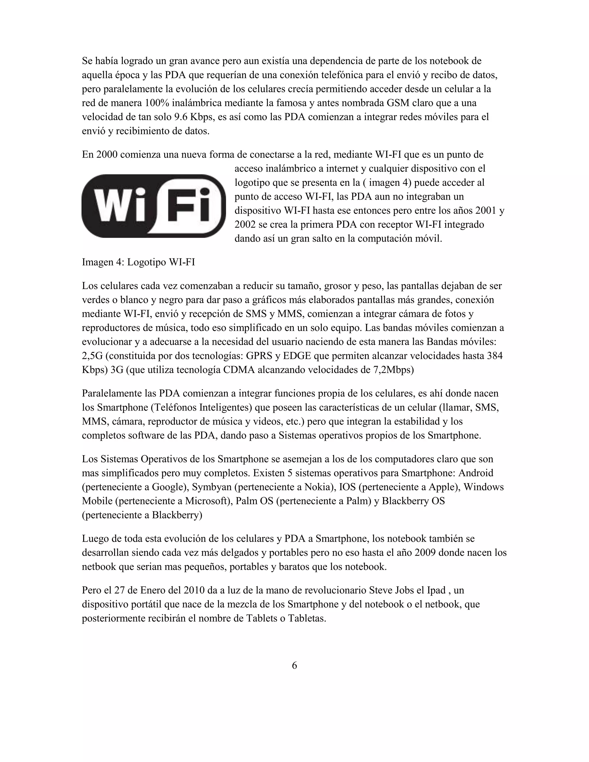Se había logrado un gran avance pero aun existía una dependencia de parte de los notebook de
aquella época y las PDA que requerían de una conexión telefónica para el envió y recibo de datos,
pero paralelamente la evolución de los celulares crecía permitiendo acceder desde un celular a la
red de manera 100% inalámbrica mediante la famosa y antes nombrada GSM claro que a una
velocidad de tan solo 9.6 Kbps, es así como las PDA comienzan a integrar redes móviles para el
envió y recibimiento de datos.

En 2000 comienza una nueva forma de conectarse a la red, mediante WI-FI que es un punto de
                                acceso inalámbrico a internet y cualquier dispositivo con el
                                logotipo que se presenta en la ( imagen 4) puede acceder al
                                punto de acceso WI-FI, las PDA aun no integraban un
                                dispositivo WI-FI hasta ese entonces pero entre los años 2001 y
                                2002 se crea la primera PDA con receptor WI-FI integrado
                                dando así un gran salto en la computación móvil.

Imagen 4: Logotipo WI-FI

Los celulares cada vez comenzaban a reducir su tamaño, grosor y peso, las pantallas dejaban de ser
verdes o blanco y negro para dar paso a gráficos más elaborados pantallas más grandes, conexión
mediante WI-FI, envió y recepción de SMS y MMS, comienzan a integrar cámara de fotos y
reproductores de música, todo eso simplificado en un solo equipo. Las bandas móviles comienzan a
evolucionar y a adecuarse a la necesidad del usuario naciendo de esta manera las Bandas móviles:
2,5G (constituida por dos tecnologías: GPRS y EDGE que permiten alcanzar velocidades hasta 384
Kbps) 3G (que utiliza tecnología CDMA alcanzando velocidades de 7,2Mbps)

Paralelamente las PDA comienzan a integrar funciones propia de los celulares, es ahí donde nacen
los Smartphone (Teléfonos Inteligentes) que poseen las características de un celular (llamar, SMS,
MMS, cámara, reproductor de música y videos, etc.) pero que integran la estabilidad y los
completos software de las PDA, dando paso a Sistemas operativos propios de los Smartphone.

Los Sistemas Operativos de los Smartphone se asemejan a los de los computadores claro que son
mas simplificados pero muy completos. Existen 5 sistemas operativos para Smartphone: Android
(perteneciente a Google), Symbyan (perteneciente a Nokia), IOS (perteneciente a Apple), Windows
Mobile (perteneciente a Microsoft), Palm OS (perteneciente a Palm) y Blackberry OS
(perteneciente a Blackberry)

Luego de toda esta evolución de los celulares y PDA a Smartphone, los notebook también se
desarrollan siendo cada vez más delgados y portables pero no eso hasta el año 2009 donde nacen los
netbook que serian mas pequeños, portables y baratos que los notebook.

Pero el 27 de Enero del 2010 da a luz de la mano de revolucionario Steve Jobs el Ipad , un
dispositivo portátil que nace de la mezcla de los Smartphone y del notebook o el netbook, que
posteriormente recibirán el nombre de Tablets o Tabletas.



                                                 6
 