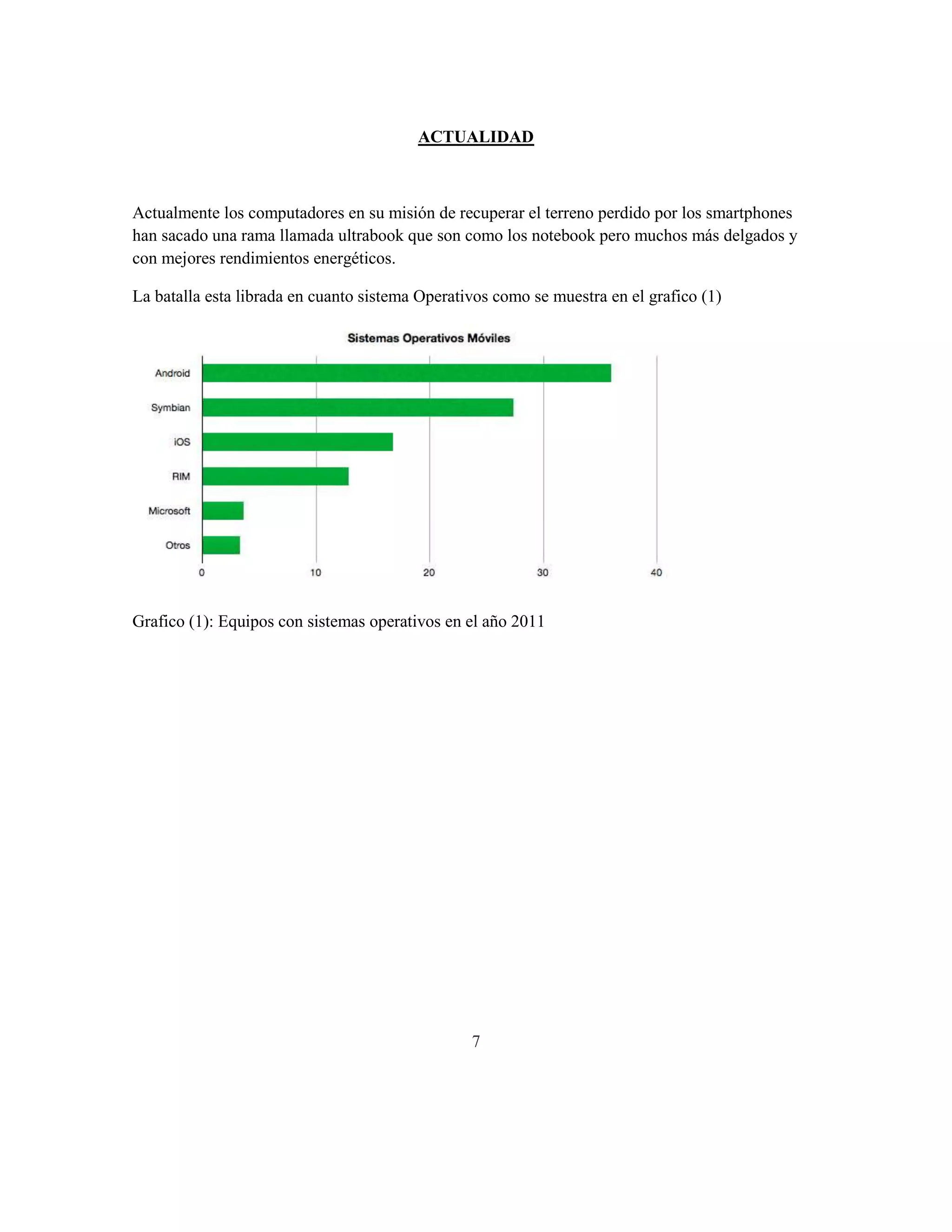 ACTUALIDAD



Actualmente los computadores en su misión de recuperar el terreno perdido por los smartphones
han sacado una rama llamada ultrabook que son como los notebook pero muchos más delgados y
con mejores rendimientos energéticos.

La batalla esta librada en cuanto sistema Operativos como se muestra en el grafico (1)




Grafico (1): Equipos con sistemas operativos en el año 2011




                                                 7
 