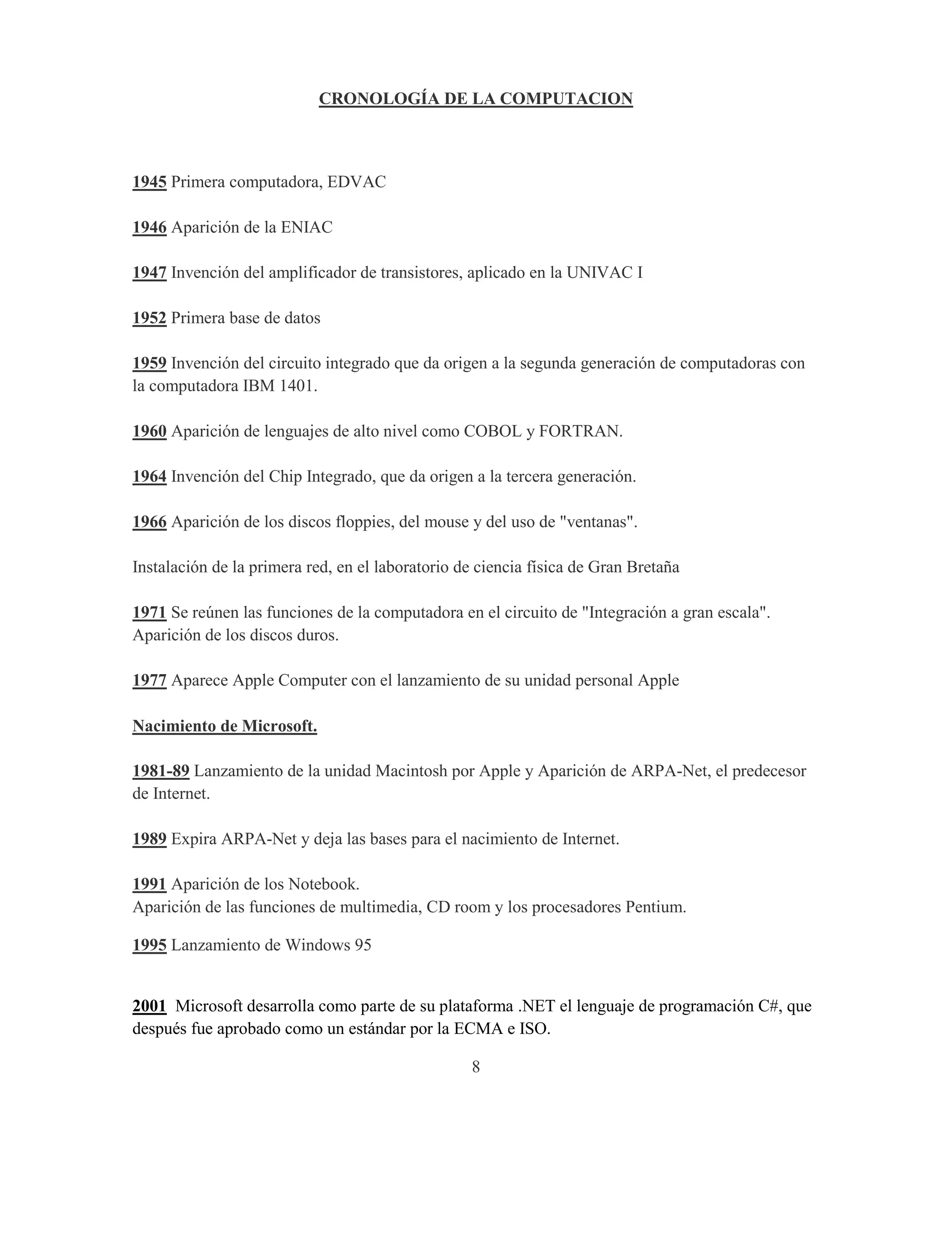 CRONOLOGÍA DE LA COMPUTACION



1945 Primera computadora, EDVAC

1946 Aparición de la ENIAC

1947 Invención del amplificador de transistores, aplicado en la UNIVAC I

1952 Primera base de datos

1959 Invención del circuito integrado que da origen a la segunda generación de computadoras con
la computadora IBM 1401.

1960 Aparición de lenguajes de alto nivel como COBOL y FORTRAN.

1964 Invención del Chip Integrado, que da origen a la tercera generación.

1966 Aparición de los discos floppies, del mouse y del uso de "ventanas".

Instalación de la primera red, en el laboratorio de ciencia física de Gran Bretaña

1971 Se reúnen las funciones de la computadora en el circuito de "Integración a gran escala".
Aparición de los discos duros.

1977 Aparece Apple Computer con el lanzamiento de su unidad personal Apple

Nacimiento de Microsoft.

1981-89 Lanzamiento de la unidad Macintosh por Apple y Aparición de ARPA-Net, el predecesor
de Internet.

1989 Expira ARPA-Net y deja las bases para el nacimiento de Internet.

1991 Aparición de los Notebook.
Aparición de las funciones de multimedia, CD room y los procesadores Pentium.

1995 Lanzamiento de Windows 95


2001 Microsoft desarrolla como parte de su plataforma .NET el lenguaje de programación C#, que
después fue aprobado como un estándar por la ECMA e ISO.

                                                  8
 