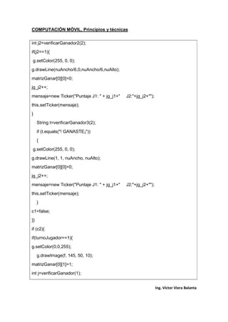 COMPUTACIÓN MÓVIL, Principios y técnicas
Ing. Víctor Viera Balanta
int j2=verificarGanador2(2);
if(j2==1){
g.setColor(255, 0, 0);
g.drawLine(nuAncho/6,0,nuAncho/6,nuAlto);
matrizGanar[0][0]=0;
jg_j2++;
mensaje=new Ticker("Puntaje J1: " + jg_j1+" J2:"+jg_j2+"");
this.setTicker(mensaje);
}
String t=verificarGanador3(2);
if (t.equals("! GANASTE¡"))
{
g.setColor(255, 0, 0);
g.drawLine(1, 1, nuAncho, nuAlto);
matrizGanar[0][0]=0;
jg_j2++;
mensaje=new Ticker("Puntaje J1: " + jg_j1+" J2:"+jg_j2+"");
this.setTicker(mensaje);
}
c1=false;
}}
if (c2){
if(turnoJugador==1){
g.setColor(0,0,255);
g.drawImage(f, 145, 50, 10);
matrizGanar[0][1]=1;
int j=verificarGanador(1);
 