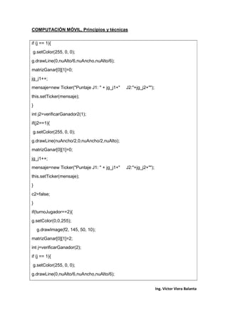 COMPUTACIÓN MÓVIL, Principios y técnicas
Ing. Víctor Viera Balanta
if (j == 1){
g.setColor(255, 0, 0);
g.drawLine(0,nuAlto/6,nuAncho,nuAlto/6);
matrizGanar[0][1]=0;
jg_j1++;
mensaje=new Ticker("Puntaje J1: " + jg_j1+" J2:"+jg_j2+"");
this.setTicker(mensaje);
}
int j2=verificarGanador2(1);
if(j2==1){
g.setColor(255, 0, 0);
g.drawLine(nuAncho/2,0,nuAncho/2,nuAlto);
matrizGanar[0][1]=0;
jg_j1++;
mensaje=new Ticker("Puntaje J1: " + jg_j1+" J2:"+jg_j2+"");
this.setTicker(mensaje);
}
c2=false;
}
if(turnoJugador==2){
g.setColor(0,0,255);
g.drawImage(f2, 145, 50, 10);
matrizGanar[0][1]=2;
int j=verificarGanador(2);
if (j == 1){
g.setColor(255, 0, 0);
g.drawLine(0,nuAlto/6,nuAncho,nuAlto/6);
 