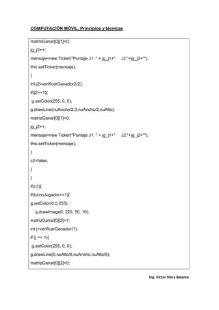 COMPUTACIÓN MÓVIL, Principios y técnicas
Ing. Víctor Viera Balanta
matrizGanar[0][1]=0;
jg_j2++;
mensaje=new Ticker("Puntaje J1: " + jg_j1+" J2:"+jg_j2+"");
this.setTicker(mensaje);
}
int j2=verificarGanador2(2);
if(j2==1){
g.setColor(255, 0, 0);
g.drawLine(nuAncho/2,0,nuAncho/2,nuAlto);
matrizGanar[0][1]=0;
jg_j2++;
mensaje=new Ticker("Puntaje J1: " + jg_j1+" J2:"+jg_j2+"");
this.setTicker(mensaje);
}
c2=false;
}
}
if(c3){
if(turnoJugador==1){
g.setColor(0,0,255);
g.drawImage(f, 220, 50, 10);
matrizGanar[0][2]=1;
int j=verificarGanador(1);
if (j == 1){
g.setColor(255, 0, 0);
g.drawLine(0,nuAlto/6,nuAncho,nuAlto/6);
matrizGanar[0][2]=0;
 