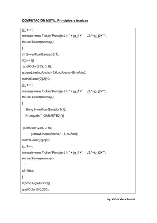 COMPUTACIÓN MÓVIL, Principios y técnicas
Ing. Víctor Viera Balanta
jg_j1++;
mensaje=new Ticker("Puntaje J1: " + jg_j1+" J2:"+jg_j2+"");
this.setTicker(mensaje);
}
int j2=verificarGanador2(1);
if(j2==1){
g.setColor(255, 0, 0);
g.drawLine(nuAncho-45,0,nuAncho-45,nuAlto);
matrizGanar[0][2]=0;
jg_j1++;
mensaje=new Ticker("Puntaje J1: " + jg_j1+" J2:"+jg_j2+"");
this.setTicker(mensaje);
}
String t=verificarGanador3(1);
if (t.equals("! GANASTE2¡"))
{
g.setColor(255, 0, 0);
g.drawLine(nuAncho,1, 1, nuAlto);
matrizGanar[0][2]=0;
jg_j1++;
mensaje=new Ticker("Puntaje J1: " + jg_j1+" J2:"+jg_j2+"");
this.setTicker(mensaje);
}
c3=false;
}
if(turnoJugador==2){
g.setColor(0,0,255);
 