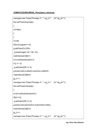 COMPUTACIÓN MÓVIL, Principios y técnicas
Ing. Víctor Viera Balanta
mensaje=new Ticker("Puntaje J1: " + jg_j1+" J2:"+jg_j2+"");
this.setTicker(mensaje);
}
c3=false;
}
}
if (c4){
if(turnoJugador==1){
g.setColor(0,0,255);
g.drawImage(f, 60, 130, 10);
matrizGanar[1][0]=1;
int j=verificarGanador(1);
if (j == 1){
g.setColor(255, 0, 0);
g.drawLine(0,nuAlto/2,nuAncho,nuAlto/2);
matrizGanar[1][0]=0;
jg_j1++;
mensaje=new Ticker("Puntaje J1: " + jg_j1+" J2:"+jg_j2+"");
this.setTicker(mensaje);
}
int j2=verificarGanador2(1);
if(j2==1){
g.setColor(255, 0, 0);
g.drawLine(nuAncho/6,0,nuAncho/6,nuAlto);
matrizGanar[1][0]=0;
jg_j1++;
mensaje=new Ticker("Puntaje J1: " + jg_j1+" J2:"+jg_j2+"");
 