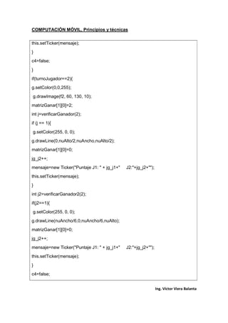 COMPUTACIÓN MÓVIL, Principios y técnicas
Ing. Víctor Viera Balanta
this.setTicker(mensaje);
}
c4=false;
}
if(turnoJugador==2){
g.setColor(0,0,255);
g.drawImage(f2, 60, 130, 10);
matrizGanar[1][0]=2;
int j=verificarGanador(2);
if (j == 1){
g.setColor(255, 0, 0);
g.drawLine(0,nuAlto/2,nuAncho,nuAlto/2);
matrizGanar[1][0]=0;
jg_j2++;
mensaje=new Ticker("Puntaje J1: " + jg_j1+" J2:"+jg_j2+"");
this.setTicker(mensaje);
}
int j2=verificarGanador2(2);
if(j2==1){
g.setColor(255, 0, 0);
g.drawLine(nuAncho/6,0,nuAncho/6,nuAlto);
matrizGanar[1][0]=0;
jg_j2++;
mensaje=new Ticker("Puntaje J1: " + jg_j1+" J2:"+jg_j2+"");
this.setTicker(mensaje);
}
c4=false;
 