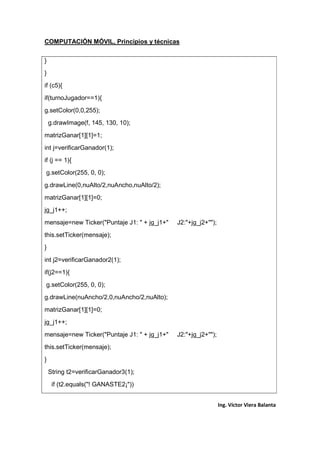 COMPUTACIÓN MÓVIL, Principios y técnicas
Ing. Víctor Viera Balanta
}
}
if (c5){
if(turnoJugador==1){
g.setColor(0,0,255);
g.drawImage(f, 145, 130, 10);
matrizGanar[1][1]=1;
int j=verificarGanador(1);
if (j == 1){
g.setColor(255, 0, 0);
g.drawLine(0,nuAlto/2,nuAncho,nuAlto/2);
matrizGanar[1][1]=0;
jg_j1++;
mensaje=new Ticker("Puntaje J1: " + jg_j1+" J2:"+jg_j2+"");
this.setTicker(mensaje);
}
int j2=verificarGanador2(1);
if(j2==1){
g.setColor(255, 0, 0);
g.drawLine(nuAncho/2,0,nuAncho/2,nuAlto);
matrizGanar[1][1]=0;
jg_j1++;
mensaje=new Ticker("Puntaje J1: " + jg_j1+" J2:"+jg_j2+"");
this.setTicker(mensaje);
}
String t2=verificarGanador3(1);
if (t2.equals("! GANASTE2¡"))
 