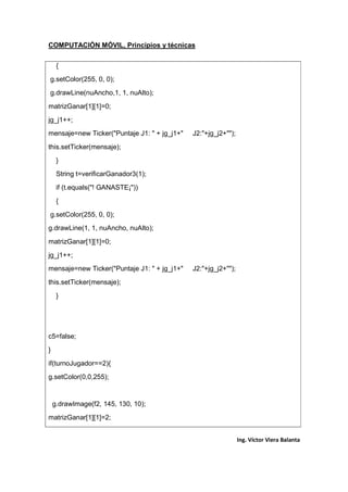 COMPUTACIÓN MÓVIL, Principios y técnicas
Ing. Víctor Viera Balanta
{
g.setColor(255, 0, 0);
g.drawLine(nuAncho,1, 1, nuAlto);
matrizGanar[1][1]=0;
jg_j1++;
mensaje=new Ticker("Puntaje J1: " + jg_j1+" J2:"+jg_j2+"");
this.setTicker(mensaje);
}
String t=verificarGanador3(1);
if (t.equals("! GANASTE¡"))
{
g.setColor(255, 0, 0);
g.drawLine(1, 1, nuAncho, nuAlto);
matrizGanar[1][1]=0;
jg_j1++;
mensaje=new Ticker("Puntaje J1: " + jg_j1+" J2:"+jg_j2+"");
this.setTicker(mensaje);
}
c5=false;
}
if(turnoJugador==2){
g.setColor(0,0,255);
g.drawImage(f2, 145, 130, 10);
matrizGanar[1][1]=2;
 