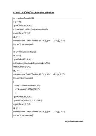 COMPUTACIÓN MÓVIL, Principios y técnicas
Ing. Víctor Viera Balanta
int j=verificarGanador(2);
if (j == 1){
g.setColor(255, 0, 0);
g.drawLine(0,nuAlto/2,nuAncho,nuAlto/2);
matrizGanar[1][1]=0;
jg_j2++;
mensaje=new Ticker("Puntaje J1: " + jg_j1+" J2:"+jg_j2+"");
this.setTicker(mensaje);
}
int j2=verificarGanador2(2);
if(j2==1){
g.setColor(255, 0, 0);
g.drawLine(nuAncho/2,0,nuAncho/2,nuAlto);
matrizGanar[1][1]=0;
jg_j2++;
mensaje=new Ticker("Puntaje J1: " + jg_j1+" J2:"+jg_j2+"");
this.setTicker(mensaje);
}
String t2=verificarGanador3(2);
if (t2.equals("! GANASTE2¡"))
{
g.setColor(255, 0, 0);
g.drawLine(nuAncho,1, 1, nuAlto);
matrizGanar[1][1]=0;
jg_j2++;
mensaje=new Ticker("Puntaje J1: " + jg_j1+" J2:"+jg_j2+"");
this.setTicker(mensaje);
 