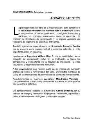 COMPUTACIÓN MÓVIL, Principios y técnicas
Ing. Víctor Viera Balanta
AGRADECIMIENTOS
a producción de este libro es la mejor ocasión para agradecer a
la Institución Universitaria Antonio José Camacho por darme
la oportunidad de hacer parte esta prestigiosa Institución y
participar en procesos interesantes como la docencia, la
creación de Semilleros de Investigación y el registro calificado del
Programa de Ingeniería de Sistemas, entre otros.
También agradezco, especialmente, al Licenciado Franklyn Benitez
por su asesoría en la revisión textual y paciencia. Además, lo más
importante, creer en esta obra.
Igualmente al Ingeniero William Díaz S. por su credibilidad en el
proyecto de computación móvil en la Institución, a todos los
compañeros y compañeros de la facultad de Ingeniería, y otras
facultades, y dependencias de la Institución.
A las universidades que hicieron parte de mi proceso de formación
profesional como la Universidad del Valle, Universidad Santiago de
Cali y de las Instituciones educativas que he trabajado como docente.
Agradecimientos al Ingeniero Alexander Mondragón Valencia ,
compañero en la universidad y ahora en la academia, muchas gracias
por su aporte a este libro.
Un agradecimiento especial al Empresario Carlos Londoño.por su
afinidad de equipo y realización del proyecto. Finalmente, agradezco a
todas aquellas que me distinguen y considero amigos.
L
 