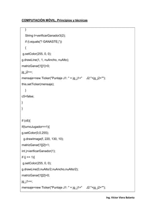 COMPUTACIÓN MÓVIL, Principios y técnicas
Ing. Víctor Viera Balanta
}
String t=verificarGanador3(2);
if (t.equals("! GANASTE¡"))
{
g.setColor(255, 0, 0);
g.drawLine(1, 1, nuAncho, nuAlto);
matrizGanar[1][1]=0;
jg_j2++;
mensaje=new Ticker("Puntaje J1: " + jg_j1+" J2:"+jg_j2+"");
this.setTicker(mensaje);
}
c5=false;
}
}
if (c6){
if(turnoJugador==1){
g.setColor(0,0,255);
g.drawImage(f, 220, 130, 10);
matrizGanar[1][2]=1;
int j=verificarGanador(1);
if (j == 1){
g.setColor(255, 0, 0);
g.drawLine(0,nuAlto/2,nuAncho,nuAlto/2);
matrizGanar[1][2]=0;
jg_j1++;
mensaje=new Ticker("Puntaje J1: " + jg_j1+" J2:"+jg_j2+"");
 