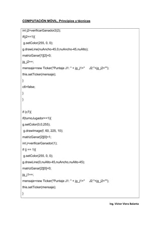 COMPUTACIÓN MÓVIL, Principios y técnicas
Ing. Víctor Viera Balanta
int j2=verificarGanador2(2);
if(j2==1){
g.setColor(255, 0, 0);
g.drawLine(nuAncho-45,0,nuAncho-45,nuAlto);
matrizGanar[1][2]=0;
jg_j2++;
mensaje=new Ticker("Puntaje J1: " + jg_j1+" J2:"+jg_j2+"");
this.setTicker(mensaje);
}
c6=false;
}
}
if (c7){
if(turnoJugador==1){
g.setColor(0,0,255);
g.drawImage(f, 60, 225, 10);
matrizGanar[2][0]=1;
int j=verificarGanador(1);
if (j == 1){
g.setColor(255, 0, 0);
g.drawLine(0,nuAlto-45,nuAncho,nuAlto-45);
matrizGanar[2][0]=0;
jg_j1++;
mensaje=new Ticker("Puntaje J1: " + jg_j1+" J2:"+jg_j2+"");
this.setTicker(mensaje);
}
 