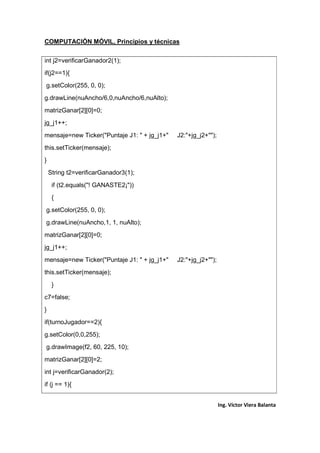 COMPUTACIÓN MÓVIL, Principios y técnicas
Ing. Víctor Viera Balanta
int j2=verificarGanador2(1);
if(j2==1){
g.setColor(255, 0, 0);
g.drawLine(nuAncho/6,0,nuAncho/6,nuAlto);
matrizGanar[2][0]=0;
jg_j1++;
mensaje=new Ticker("Puntaje J1: " + jg_j1+" J2:"+jg_j2+"");
this.setTicker(mensaje);
}
String t2=verificarGanador3(1);
if (t2.equals("! GANASTE2¡"))
{
g.setColor(255, 0, 0);
g.drawLine(nuAncho,1, 1, nuAlto);
matrizGanar[2][0]=0;
jg_j1++;
mensaje=new Ticker("Puntaje J1: " + jg_j1+" J2:"+jg_j2+"");
this.setTicker(mensaje);
}
c7=false;
}
if(turnoJugador==2){
g.setColor(0,0,255);
g.drawImage(f2, 60, 225, 10);
matrizGanar[2][0]=2;
int j=verificarGanador(2);
if (j == 1){
 
