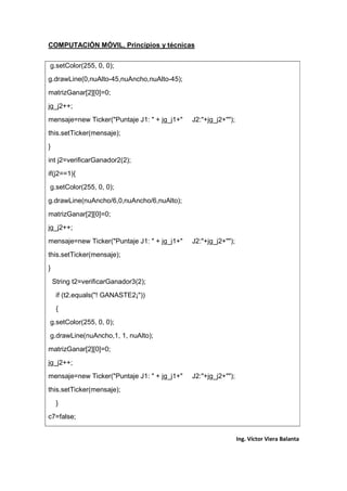 COMPUTACIÓN MÓVIL, Principios y técnicas
Ing. Víctor Viera Balanta
g.setColor(255, 0, 0);
g.drawLine(0,nuAlto-45,nuAncho,nuAlto-45);
matrizGanar[2][0]=0;
jg_j2++;
mensaje=new Ticker("Puntaje J1: " + jg_j1+" J2:"+jg_j2+"");
this.setTicker(mensaje);
}
int j2=verificarGanador2(2);
if(j2==1){
g.setColor(255, 0, 0);
g.drawLine(nuAncho/6,0,nuAncho/6,nuAlto);
matrizGanar[2][0]=0;
jg_j2++;
mensaje=new Ticker("Puntaje J1: " + jg_j1+" J2:"+jg_j2+"");
this.setTicker(mensaje);
}
String t2=verificarGanador3(2);
if (t2.equals("! GANASTE2¡"))
{
g.setColor(255, 0, 0);
g.drawLine(nuAncho,1, 1, nuAlto);
matrizGanar[2][0]=0;
jg_j2++;
mensaje=new Ticker("Puntaje J1: " + jg_j1+" J2:"+jg_j2+"");
this.setTicker(mensaje);
}
c7=false;
 
