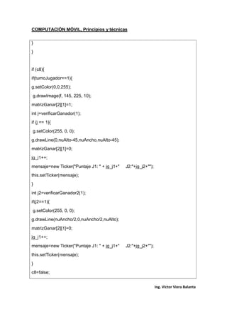 COMPUTACIÓN MÓVIL, Principios y técnicas
Ing. Víctor Viera Balanta
}
}
if (c8){
if(turnoJugador==1){
g.setColor(0,0,255);
g.drawImage(f, 145, 225, 10);
matrizGanar[2][1]=1;
int j=verificarGanador(1);
if (j == 1){
g.setColor(255, 0, 0);
g.drawLine(0,nuAlto-45,nuAncho,nuAlto-45);
matrizGanar[2][1]=0;
jg_j1++;
mensaje=new Ticker("Puntaje J1: " + jg_j1+" J2:"+jg_j2+"");
this.setTicker(mensaje);
}
int j2=verificarGanador2(1);
if(j2==1){
g.setColor(255, 0, 0);
g.drawLine(nuAncho/2,0,nuAncho/2,nuAlto);
matrizGanar[2][1]=0;
jg_j1++;
mensaje=new Ticker("Puntaje J1: " + jg_j1+" J2:"+jg_j2+"");
this.setTicker(mensaje);
}
c8=false;
 