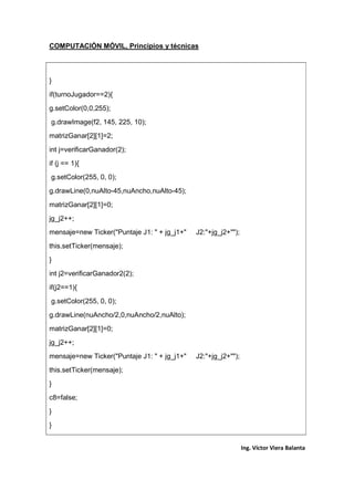 COMPUTACIÓN MÓVIL, Principios y técnicas
Ing. Víctor Viera Balanta
}
if(turnoJugador==2){
g.setColor(0,0,255);
g.drawImage(f2, 145, 225, 10);
matrizGanar[2][1]=2;
int j=verificarGanador(2);
if (j == 1){
g.setColor(255, 0, 0);
g.drawLine(0,nuAlto-45,nuAncho,nuAlto-45);
matrizGanar[2][1]=0;
jg_j2++;
mensaje=new Ticker("Puntaje J1: " + jg_j1+" J2:"+jg_j2+"");
this.setTicker(mensaje);
}
int j2=verificarGanador2(2);
if(j2==1){
g.setColor(255, 0, 0);
g.drawLine(nuAncho/2,0,nuAncho/2,nuAlto);
matrizGanar[2][1]=0;
jg_j2++;
mensaje=new Ticker("Puntaje J1: " + jg_j1+" J2:"+jg_j2+"");
this.setTicker(mensaje);
}
c8=false;
}
}
 