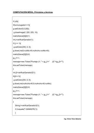 COMPUTACIÓN MÓVIL, Principios y técnicas
Ing. Víctor Viera Balanta
if (c9){
if(turnoJugador==1){
g.setColor(0,0,255);
g.drawImage(f, 220, 225, 10);
matrizGanar[2][2]=1;
int j=verificarGanador(1);
if (j == 1){
g.setColor(255, 0, 0);
g.drawLine(0,nuAlto-45,nuAncho,nuAlto-45);
matrizGanar[2][2]=0;
jg_j1++;
mensaje=new Ticker("Puntaje J1: " + jg_j1+" J2:"+jg_j2+"");
this.setTicker(mensaje);
}
int j2=verificarGanador2(1);
if(j2==1){
g.setColor(255, 0, 0);
g.drawLine(nuAncho-45,0,nuAncho-45,nuAlto);
matrizGanar[2][2]=0;
jg_j1++;
mensaje=new Ticker("Puntaje J1: " + jg_j1+" J2:"+jg_j2+"");
this.setTicker(mensaje);
}
String t=verificarGanador3(1);
if (t.equals("! GANASTE¡"))
{
 