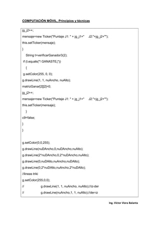 COMPUTACIÓN MÓVIL, Principios y técnicas
Ing. Víctor Viera Balanta
jg_j2++;
mensaje=new Ticker("Puntaje J1: " + jg_j1+" J2:"+jg_j2+"");
this.setTicker(mensaje);
}
String t=verificarGanador3(2);
if (t.equals("! GANASTE¡"))
{
g.setColor(255, 0, 0);
g.drawLine(1, 1, nuAncho, nuAlto);
matrizGanar[2][2]=0;
jg_j2++;
mensaje=new Ticker("Puntaje J1: " + jg_j1+" J2:"+jg_j2+"");
this.setTicker(mensaje);
}
c9=false;
}
}
g.setColor(0,0,255);
g.drawLine(nuDAncho,0,nuDAncho,nuAlto);
g.drawLine(2*nuDAncho,0,2*nuDAncho,nuAlto);
g.drawLine(0,nuDAlto,nuAncho,nuDAlto);
g.drawLine(0,2*nuDAlto,nuAncho,2*nuDAlto);
//lineas triki
g.setColor(255,0,0);
// g.drawLine(1, 1, nuAncho, nuAlto);//iz-der
// g.drawLine(nuAncho,1, 1, nuAlto);//der-iz
 