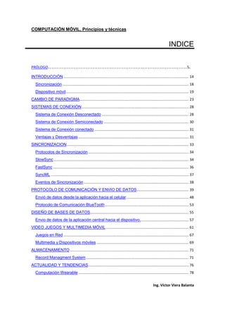COMPUTACIÓN MÓVIL, Principios y técnicas
Ing. Víctor Viera Balanta
INDICE
PRÓLOGO………………………………………………………………………5.
INTRODUCCIÓN ...................................................................................................................... 14
Sincronización ....................................................................................................................... 18
Dispositivo móvil.................................................................................................................... 19
CAMBIO DE PARADIGMA....................................................................................................... 23
SISTEMAS DE CONEXIÓN..................................................................................................... 28
Sistema de Conexión Desconectado .................................................................................. 28
Sistema de Conexión Semiconectado ................................................................................ 30
Sistema de Conexión conectado......................................................................................... 31
Ventajas y Desventajas ........................................................................................................ 31
SINCRONIZACION................................................................................................................... 33
Protocolos de Sincronización............................................................................................... 34
SlowSync ............................................................................................................................... 34
FastSync ................................................................................................................................ 36
SyncML .................................................................................................................................. 37
Eventos de Sincronización ................................................................................................... 38
PROTOCOLO DE COMUNICACIÓN Y ENVIO DE DATOS................................................. 39
Envió de datos desde la aplicación hacia el celular........................................................... 48
Protocolo de Comunicación BlueTooth............................................................................... 53
DISEÑO DE BASES DE DATOS............................................................................................. 55
Envio de datos de la aplicación central hacia el dispositivo.............................................. 57
VIDEO JUEGOS Y MULTIMEDIA MÓVIL.............................................................................. 61
Juegos en Red ...................................................................................................................... 67
Multimedia y Dispositivos móviles ....................................................................................... 69
ALMACENAMIENTO................................................................................................................ 71
Record Managment System................................................................................................. 71
ACTUALIDAD Y TENDENCIAS............................................................................................... 76
Computación Wearable ........................................................................................................ 78
 