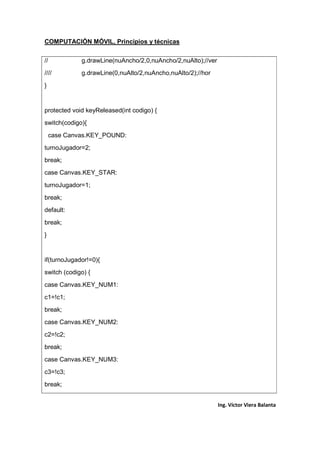 COMPUTACIÓN MÓVIL, Principios y técnicas
Ing. Víctor Viera Balanta
// g.drawLine(nuAncho/2,0,nuAncho/2,nuAlto);//ver
//// g.drawLine(0,nuAlto/2,nuAncho,nuAlto/2);//hor
}
protected void keyReleased(int codigo) {
switch(codigo){
case Canvas.KEY_POUND:
turnoJugador=2;
break;
case Canvas.KEY_STAR:
turnoJugador=1;
break;
default:
break;
}
if(turnoJugador!=0){
switch (codigo) {
case Canvas.KEY_NUM1:
c1=!c1;
break;
case Canvas.KEY_NUM2:
c2=!c2;
break;
case Canvas.KEY_NUM3:
c3=!c3;
break;
 