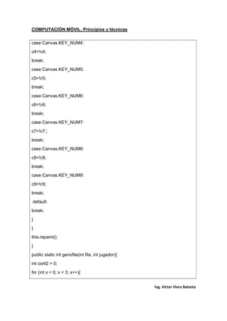 COMPUTACIÓN MÓVIL, Principios y técnicas
Ing. Víctor Viera Balanta
case Canvas.KEY_NUM4:
c4=!c4;
break;
case Canvas.KEY_NUM5:
c5=!c5;
break;
case Canvas.KEY_NUM6:
c6=!c6;
break;
case Canvas.KEY_NUM7:
c7=!c7;;
break;
case Canvas.KEY_NUM8:
c8=!c8;
break;
case Canvas.KEY_NUM9:
c9=!c9;
break;
default:
break;
}
}
this.repaint();
}
public static int ganofila(int fila, int jugador){
int cont2 = 0;
for (int x = 0; x < 3; x++){
 
