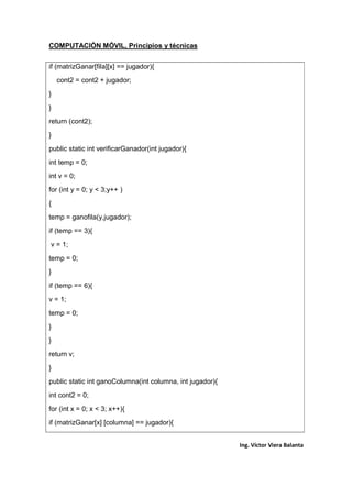 COMPUTACIÓN MÓVIL, Principios y técnicas
Ing. Víctor Viera Balanta
if (matrizGanar[fila][x] == jugador){
cont2 = cont2 + jugador;
}
}
return (cont2);
}
public static int verificarGanador(int jugador){
int temp = 0;
int v = 0;
for (int y = 0; y < 3;y++ )
{
temp = ganofila(y,jugador);
if (temp == 3){
v = 1;
temp = 0;
}
if (temp == 6){
v = 1;
temp = 0;
}
}
return v;
}
public static int ganoColumna(int columna, int jugador){
int cont2 = 0;
for (int x = 0; x < 3; x++){
if (matrizGanar[x] [columna] == jugador){
 