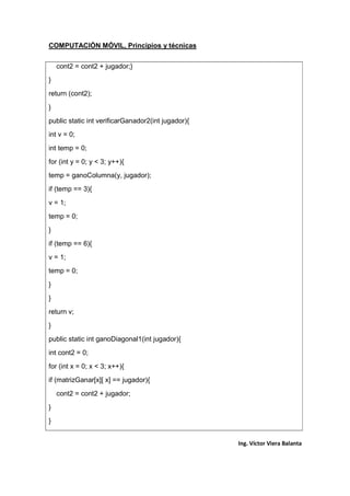 COMPUTACIÓN MÓVIL, Principios y técnicas
Ing. Víctor Viera Balanta
cont2 = cont2 + jugador;}
}
return (cont2);
}
public static int verificarGanador2(int jugador){
int v = 0;
int temp = 0;
for (int y = 0; y < 3; y++){
temp = ganoColumna(y, jugador);
if (temp == 3){
v = 1;
temp = 0;
}
if (temp == 6){
v = 1;
temp = 0;
}
}
return v;
}
public static int ganoDiagonal1(int jugador){
int cont2 = 0;
for (int x = 0; x < 3; x++){
if (matrizGanar[x][ x] == jugador){
cont2 = cont2 + jugador;
}
}
 