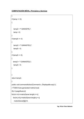 COMPUTACIÓN MÓVIL, Principios y técnicas
Ing. Víctor Viera Balanta
}
if (temp == 6)
{
temp2 = "! GANASTE¡";
temp = 0;
}
if (temp5 == 3)
{
temp2 = "! GANASTE2¡";
temp5 = 0;
}
if (temp5 == 6)
{
temp2 = "! GANASTE2¡";
temp5 = 0;
}
}
return temp2;
}
public void commandAction(Command c, Displayable arg1) {
// TODO Auto-generated method stub
if(c==juegoNuevo){
for(int i=0;i<matrizGanar.length;i++){
for(int j=0;j<matrizGanar.length;j++){
matrizGanar[i][j]=0;
 