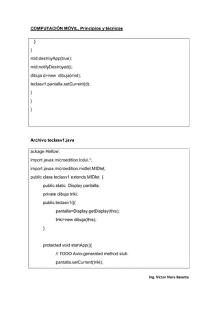 COMPUTACIÓN MÓVIL, Principios y técnicas
Ing. Víctor Viera Balanta
}
}
mid.destroyApp(true);
mid.notifyDestroyed();
dibuja d=new dibuja(mid);
teclasv1.pantalla.setCurrent(d);
}
}
}
Archivo teclasv1.java
ackage Hellow;
import javax.microedition.lcdui.*;
import javax.microedition.midlet.MIDlet;
public class teclasv1 extends MIDlet {
public static Display pantalla;
private dibuja triki;
public teclasv1(){
pantalla=Display.getDisplay(this);
triki=new dibuja(this);
}
protected void startApp(){
// TODO Auto-generated method stub
pantalla.setCurrent(triki);
 