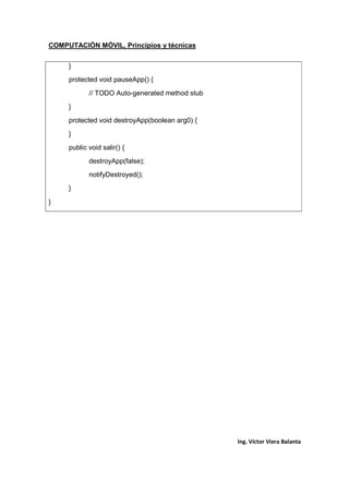 COMPUTACIÓN MÓVIL, Principios y técnicas
Ing. Víctor Viera Balanta
}
protected void pauseApp() {
// TODO Auto-generated method stub
}
protected void destroyApp(boolean arg0) {
}
public void salir() {
destroyApp(false);
notifyDestroyed();
}
}
 
