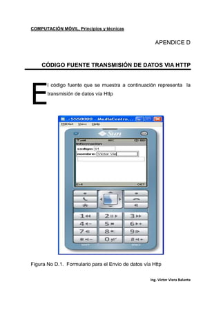 COMPUTACIÓN MÓVIL, Principios y técnicas
Ing. Víctor Viera Balanta
APENDICE D
CÓDIGO FUENTE TRANSMISIÓN DE DATOS VIA HTTP
l código fuente que se muestra a continuación representa la
transmisión de datos vía Http
Figura No D.1. Formulario para el Envio de datos vía Http
E
 