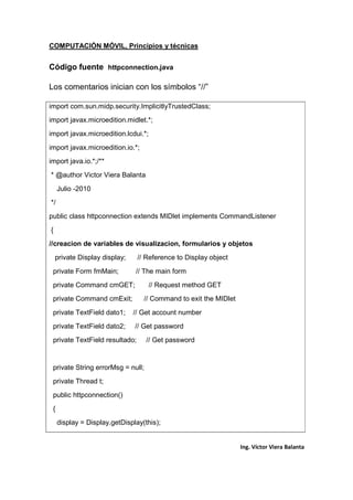 COMPUTACIÓN MÓVIL, Principios y técnicas
Ing. Víctor Viera Balanta
Código fuente httpconnection.java
Los comentarios inician con los símbolos “//”
import com.sun.midp.security.ImplicitlyTrustedClass;
import javax.microedition.midlet.*;
import javax.microedition.lcdui.*;
import javax.microedition.io.*;
import java.io.*;/**
* @author Victor Viera Balanta
Julio -2010
*/
public class httpconnection extends MIDlet implements CommandListener
{
//creacion de variables de visualizacion, formularios y objetos
private Display display; // Reference to Display object
private Form fmMain; // The main form
private Command cmGET; // Request method GET
private Command cmExit; // Command to exit the MIDlet
private TextField dato1; // Get account number
private TextField dato2; // Get password
private TextField resultado; // Get password
private String errorMsg = null;
private Thread t;
public httpconnection()
{
display = Display.getDisplay(this);
 
