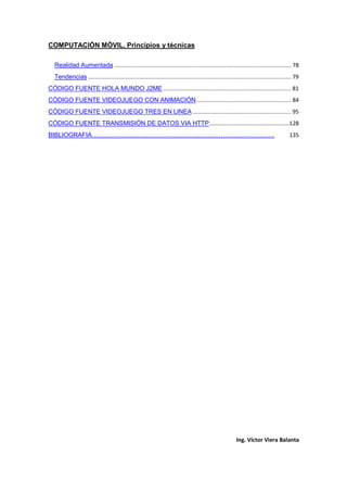 COMPUTACIÓN MÓVIL, Principios y técnicas
Ing. Víctor Viera Balanta
Realidad Aumentada ............................................................................................................ 78
Tendencias ............................................................................................................................ 79
CÓDIGO FUENTE HOLA MUNDO J2ME .............................................................................. 81
CÓDIGO FUENTE VIDEOJUEGO CON ANIMACIÓN.......................................................... 84
CÓDIGO FUENTE VIDEOJUEGO TRES EN LINEA ............................................................ 95
CÓDIGO FUENTE TRANSMISIÓN DE DATOS VIA HTTP.................................................128
BIBLIOGRAFIA……………………………………………………………………………. 135
 