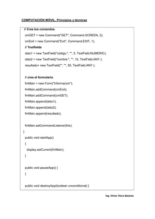 COMPUTACIÓN MÓVIL, Principios y técnicas
Ing. Víctor Viera Balanta
// Crea los comandos
cmGET = new Command("GET", Command.SCREEN, 2);
cmExit = new Command("Exit", Command.EXIT, 1);
// Textfields
dato1 = new TextField("código:", "", 5, TextField.NUMERIC);
dato2 = new TextField("nombre:", "", 10, TextField.ANY );
resultado= new TextField("", "", 50, TextField.ANY );
// crea el formulario
fmMain = new Form("Informacion");
fmMain.addCommand(cmExit);
fmMain.addCommand(cmGET);
fmMain.append(dato1);
fmMain.append(dato2);
fmMain.append(resultado);
fmMain.setCommandListener(this);
}
public void startApp()
{
display.setCurrent(fmMain);
}
public void pauseApp() {
}
public void destroyApp(boolean unconditional) {
 