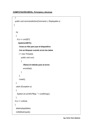 COMPUTACIÓN MÓVIL, Principios y técnicas
Ing. Víctor Viera Balanta
}
public void commandAction(Command c, Displayable s)
{
try
{
if (c == cmGET)
//peticionGET();
//crea un hilo para que el dispositivo
//no se bloquee cuando envia los datos
t = new Thread(){
public void run()
{
//llama el método para el envio
envioGet();
}
};
t.start();
}
catch (Exception e)
{
System.err.println("Msg: " + e.toString());
}
if (c == cmExit)
{
destroyApp(false);
notifyDestroyed();
 