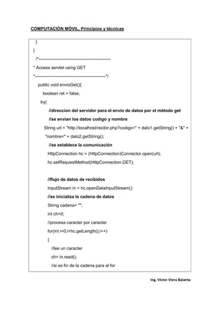 COMPUTACIÓN MÓVIL, Principios y técnicas
Ing. Víctor Viera Balanta
}
}
/*--------------------------------------------------
* Access servlet using GET
*-------------------------------------------------*/
public void envioGet(){
boolean ret = false;
try{
//direccion del servidor para el envio de datos por el método get
//se envian los datos codigo y nombre
String url = "http://localhost/recibir.php?codigo=" + dato1.getString() + "&" +
"nombre=" + dato2.getString();
//se establece la comunicación
HttpConnection hc = (HttpConnection)Connector.open(url);
hc.setRequestMethod(HttpConnection.GET);
//flujo de datos de recibidos
InputStream in = hc.openDataInputStream();
//se inicializa la cadena de datos
String cadena= "";
int ch=0;
//procesa caracter por caracter
for(int i=0;i<hc.getLength();i++)
{
//lee un caracter
ch= in.read();
//si es fin de la cadena para el for
 