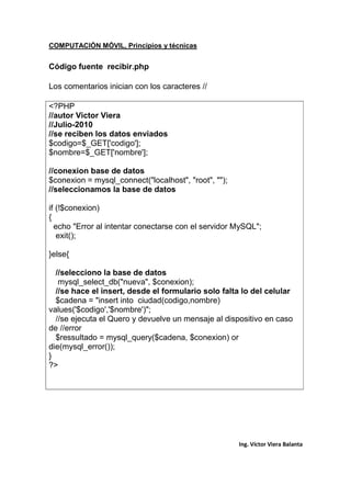 COMPUTACIÓN MÓVIL, Principios y técnicas
Ing. Víctor Viera Balanta
Código fuente recibir.php
Los comentarios inician con los caracteres //
<?PHP
//autor Victor Viera
//Julio-2010
//se reciben los datos enviados
$codigo=$_GET['codigo'];
$nombre=$_GET['nombre'];
//conexion base de datos
$conexion = mysql_connect("localhost", "root", "");
//seleccionamos la base de datos
if (!$conexion)
{
echo "Error al intentar conectarse con el servidor MySQL";
exit();
}else{
//selecciono la base de datos
mysql_select_db("nueva", $conexion);
//se hace el insert, desde el formulario solo falta lo del celular
$cadena = "insert into ciudad(codigo,nombre)
values('$codigo','$nombre')";
//se ejecuta el Quero y devuelve un mensaje al dispositivo en caso
de //error
$ressultado = mysql_query($cadena, $conexion) or
die(mysql_error());
}
?>
 