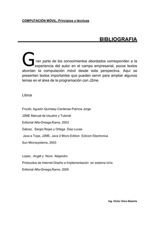 COMPUTACIÓN MÓVIL, Principios y técnicas
Ing. Víctor Viera Balanta
BIBLIOGRAFIA
ran parte de los conocimientos abordados corresponden a la
experiencia del autor en el campo empresarial, pocos textos
abordan la computación móvil desde esta perspectiva. Aquí se
presentan textos importantes que pueden servir para ampliar algunos
temas en el área de la programación con J2me.
Libros
Froufe, Agustin Quintasy Cardenas Patricia Jorge
J2ME Manual de Usuário y Tutorial
Editorial Alfa-Omega,Rama, 2003
Galvez, Sergio Rojas y Ortega Diaz Lucas
Java a Tope, J2ME, Java 2 Micro Edition Edicion Electronica
Sun Microsystems, 2003
Lopez , Angel y Novo Alejandro
Protocolos de Internet Diseño e Implementación en sistema Unix
Editorial Alfa-Omega,Rama, 2000
G
 