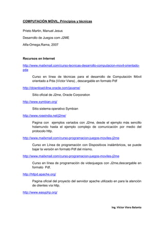 COMPUTACIÓN MÓVIL, Principios y técnicas
Ing. Víctor Viera Balanta
Prieto Martin, Manuel Jesus
Desarrollo de Juegos com J2ME
Alfa-Omega,Rama, 2007
Recursos en Internet
http://www.mailxmail.com/curso-tecnicas-desarrollo-computacion-movil-orientado-
pda
Curso en línea de técnicas para el desarrollo de Computación Móvil
orientado a Pda (Víctor Viera) , descargable en formato Pdf
http://download-llnw.oracle.com/javame/
Sitio oficial de J2me, Oracle Corporation
http://www.symbian.org/
Sitio sistema operativo Symbian
http://www.roseindia.net/j2me/
Pagina con ejemplos variados con J2me, desde el ejemplo más sencillo
holamundo hasta el ejemplo complejo de comunicación por medio del
protocolo http.
http://www.mailxmail.com/curso-programacion-juegos-moviles-j2me
Curso en Línea de programación con Dispositivos inalámbricos, se puede
bajar la versión en formato Pdf del mismo.
http://www.mailxmail.com/curso-programacion-juegos-moviles-j2me
Curso en línea de programación de videojuegos con J2me,descargable en
formato Pdf.
http://httpd.apache.org/
Pagina oficial del proyecto del servidor apache utilizado en para la atención
de clientes vía http.
http://www.easyphp.org/
 